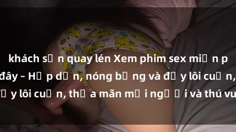 khách sạn quay lén Xem phim sex miễn phí online ngay tại đây – Hấp dẫn, nóng bỏng và đầy lôi cuốn, thỏa mãn mọi người và thú vui của bạn!