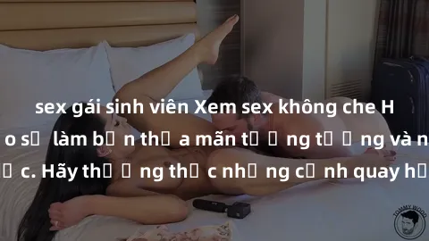 sex gái sinh viên Xem sex không che HD miễn phí đảm bảo sẽ làm bạn thỏa mãn tưởng tượng và nhu cầu tình dục. Hãy thưởng thức những cảnh quay hấp dẫn và mãnh liệt ngay bây giờ!
