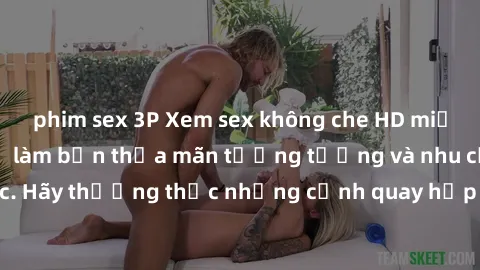 phim sex 3P Xem sex không che HD miễn phí đảm bảo sẽ làm bạn thỏa mãn tưởng tượng và nhu cầu tình dục. Hãy thưởng thức những cảnh quay hấp dẫn và mãnh liệt ngay bây giờ!