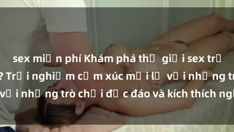 sex miễn phí Khám phá thế giới sex trực tuyến: Hơn tuổi? Trải nghiệm cảm xúc mới lạ với những trò chơi độc đáo và kích thích người lớn