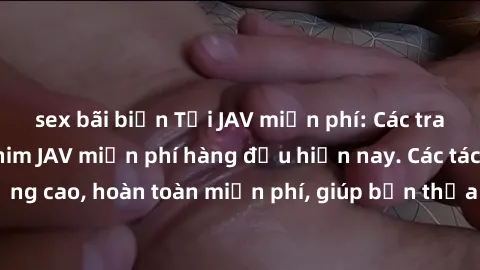 sex bãi biển Tải JAV miễn phí: Các trang web cung cấp phim JAV miễn phí hàng đầu hiện nay. Các tác phẩm chất lượng cao, hoàn toàn miễn phí, giúp bạn thỏa mãn niềm đam mê mà không tốn kém.