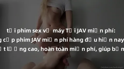tải phim sex về máy Tải JAV miễn phí: Các trang web cung cấp phim JAV miễn phí hàng đầu hiện nay. Các tác phẩm chất lượng cao, hoàn toàn miễn phí, giúp bạn thỏa mãn niềm đam mê mà không tốn kém.