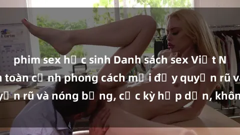 phim sex học sinh Danh sách sex Việt Nam không che - Ảnh toàn cảnh phong cách mới đầy quyến rũ và nóng bỏng, cực kỳ hấp dẫn, không thể bỏ qua!