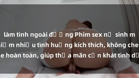 làm tình ngoài đường Phim sex nữ sinh mới nhất: Trải nghiệm nhiều tình huống kích thích, không che hoàn toàn, giúp thỏa mãn cơn khát tình dục của các bạn trẻ