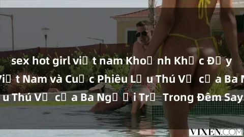 sex hot girl việt nam Khoảnh Khắc Đầy Kịch Tính: Sex  Việt Nam và Cuộc Phiêu Lưu Thú Vị của Ba Người Trẻ Trong Đêm Say Đắm