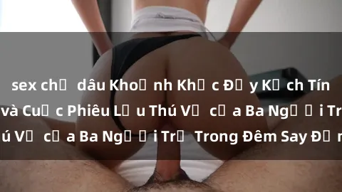 sex chị dâu Khoảnh Khắc Đầy Kịch Tính: Sex  Việt Nam và Cuộc Phiêu Lưu Thú Vị của Ba Người Trẻ Trong Đêm Say Đắm