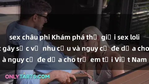 sex châu phi Khám phá thế giới sex loli Việt Nam: Sự thật gây sốc về nhu cầu và nguy cơ đe dọa cho trẻ em tại Việt Nam