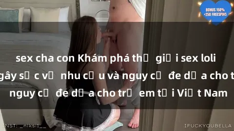 sex cha con Khám phá thế giới sex loli Việt Nam: Sự thật gây sốc về nhu cầu và nguy cơ đe dọa cho trẻ em tại Việt Nam