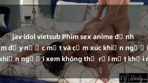jav idol vietsub Phim sex anime đỉnh cao: Những tác phẩm đầy nước mắt và cảm xúc khiến người xem không thể rời mắt khỏi màn hình